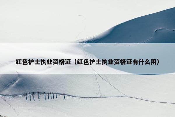 红色护士执业资格证（红色护士执业资格证有什么用）