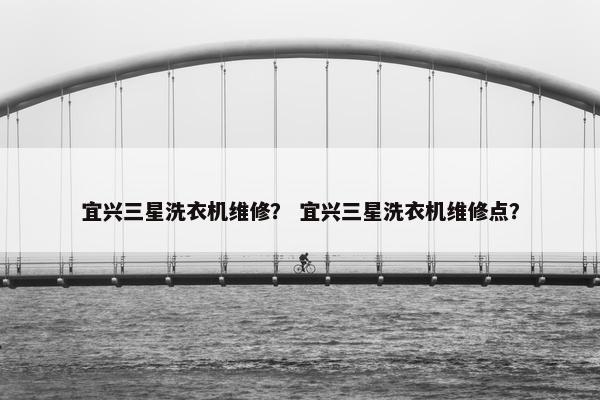 宜兴三星洗衣机维修？ 宜兴三星洗衣机维修点？