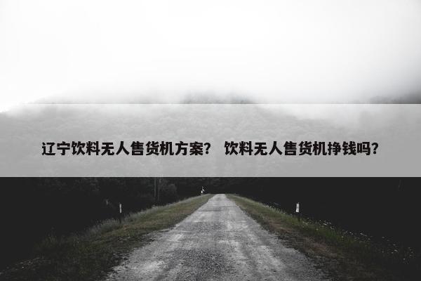 辽宁饮料无人售货机方案？ 饮料无人售货机挣钱吗？