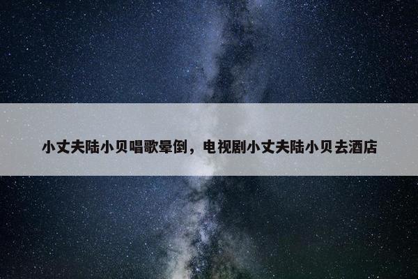 小丈夫陆小贝唱歌晕倒，电视剧小丈夫陆小贝去酒店