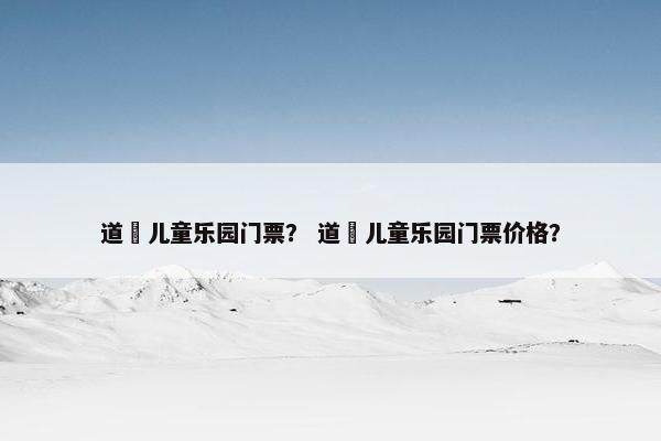 道滘儿童乐园门票？ 道滘儿童乐园门票价格？